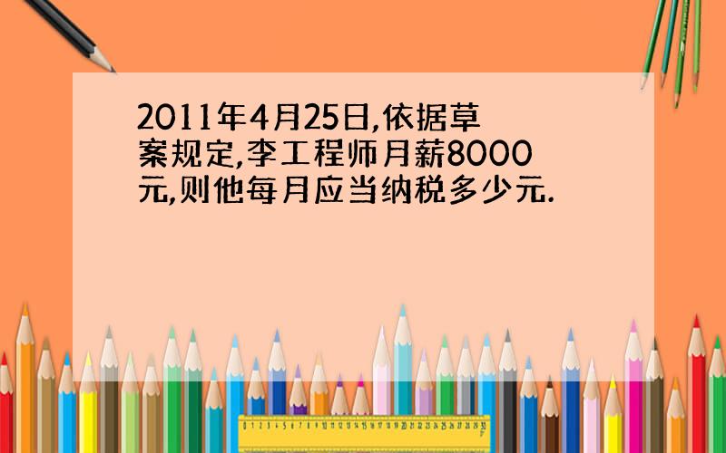 2011年4月25日,依据草案规定,李工程师月薪8000元,则他每月应当纳税多少元.