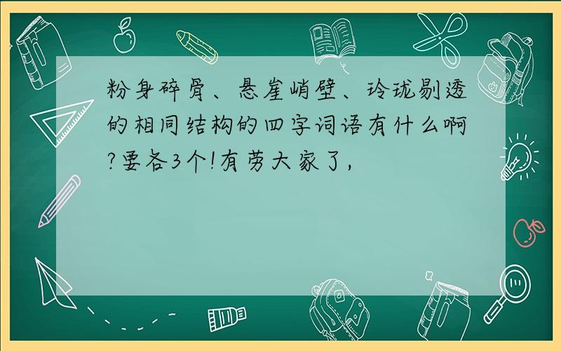 粉身碎骨、悬崖峭壁、玲珑剔透的相同结构的四字词语有什么啊?要各3个!有劳大家了,