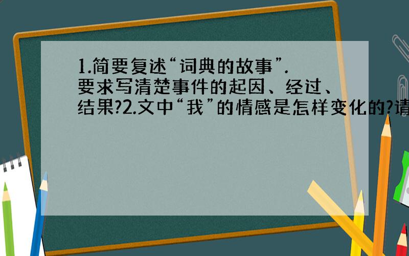 1.简要复述“词典的故事”.要求写清楚事件的起因、经过、结果?2.文中“我”的情感是怎样变化的?请用几个词语依次概括出来