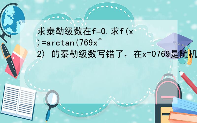 求泰勒级数在f=0,求f(x)=arctan(769x^2) 的泰勒级数写错了，在x=0769是随机的一个数字。去掉76