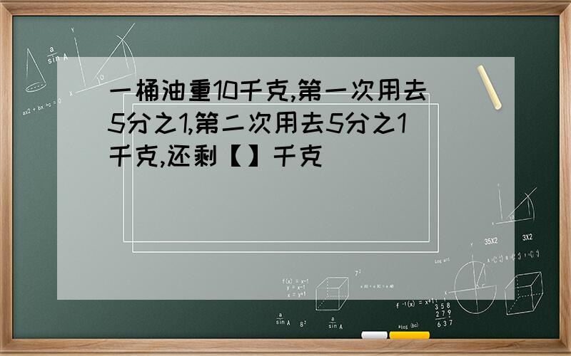 一桶油重10千克,第一次用去5分之1,第二次用去5分之1千克,还剩【】千克