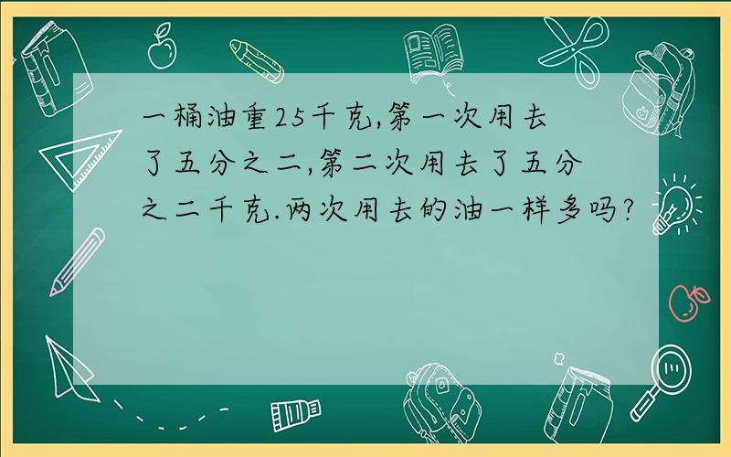 一桶油重25千克,第一次用去了五分之二,第二次用去了五分之二千克.两次用去的油一样多吗?