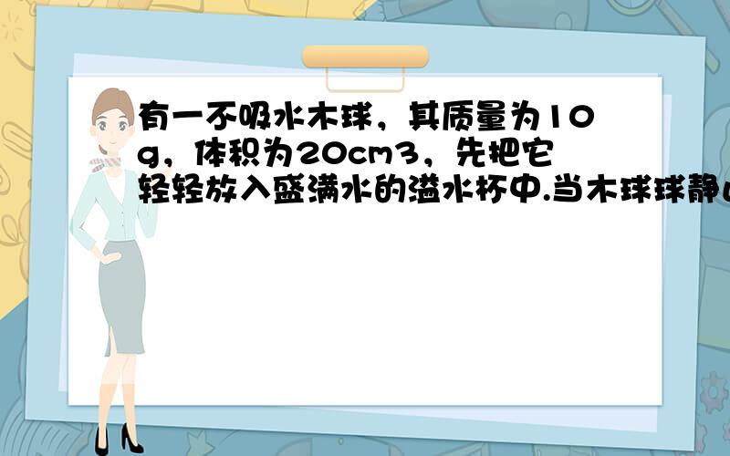 有一不吸水木球，其质量为10g，体积为20cm3，先把它轻轻放入盛满水的溢水杯中.当木球球静止时，溢出水的质量为10g；
