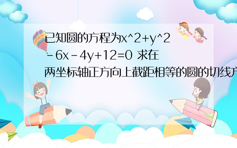 已知圆的方程为x^2+y^2-6x-4y+12=0 求在两坐标轴正方向上截距相等的圆的切线方程