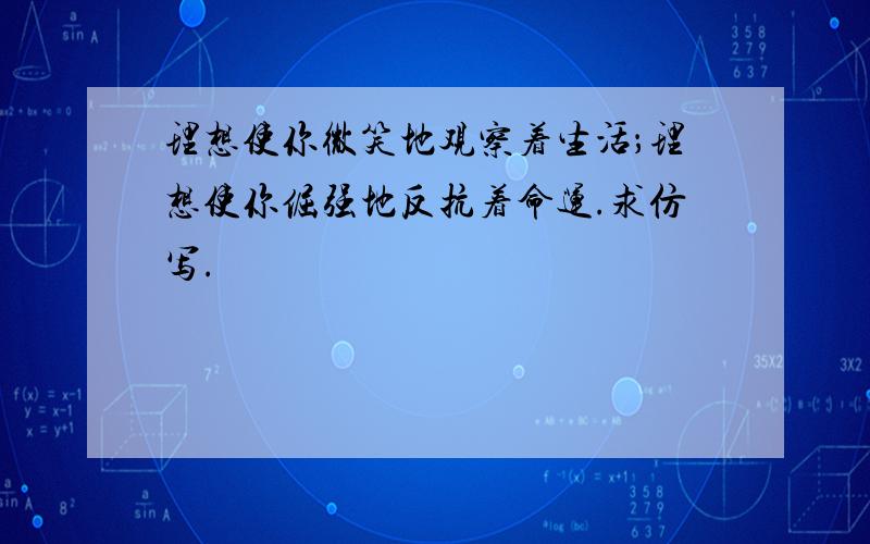 理想使你微笑地观察着生活；理想使你倔强地反抗着命运.求仿写.