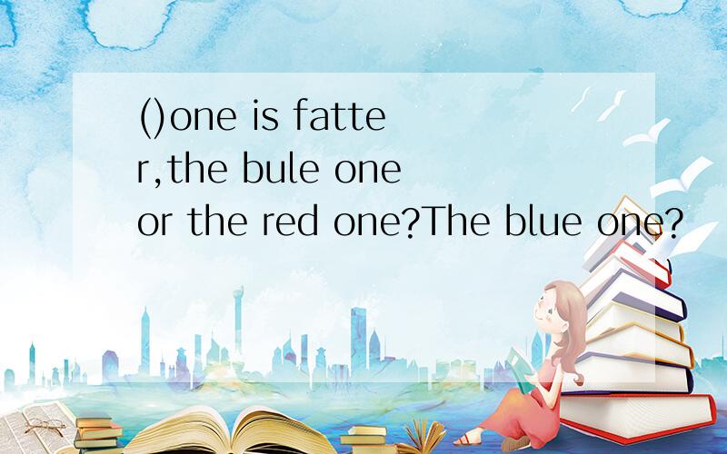 ()one is fatter,the bule oneor the red one?The blue one?