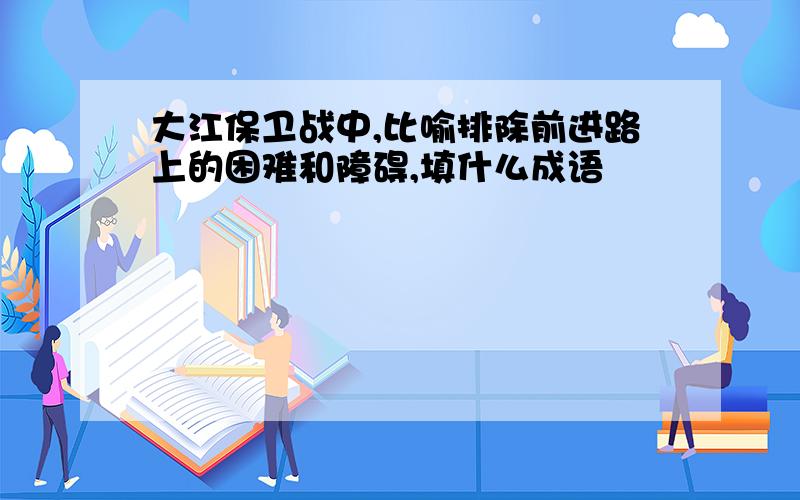 大江保卫战中,比喻排除前进路上的困难和障碍,填什么成语