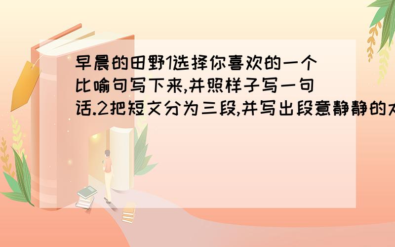 早晨的田野1选择你喜欢的一个比喻句写下来,并照样子写一句话.2把短文分为三段,并写出段意静静的太平湖1把短文分成4段,写