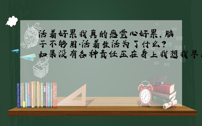 活着好累我真的感觉心好累,脑子不够用.活着生活为了什么?如果没有各种责任压在身上我想我早出家当和尚或者.去轮回了!有人懂