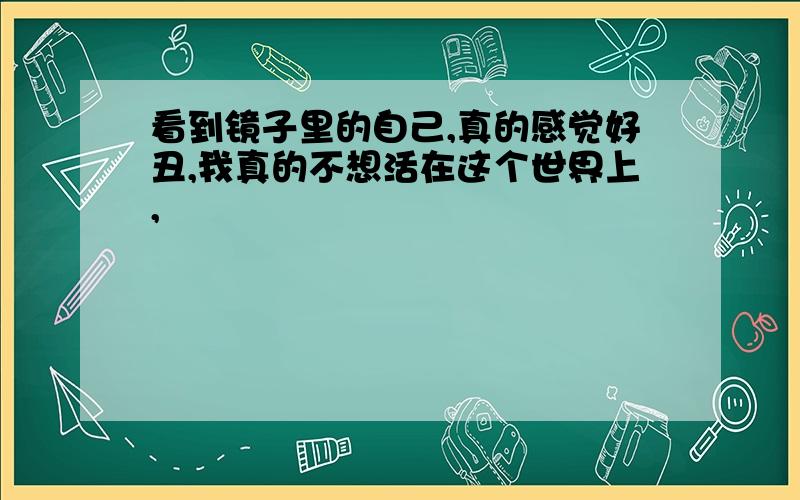 看到镜子里的自己,真的感觉好丑,我真的不想活在这个世界上,