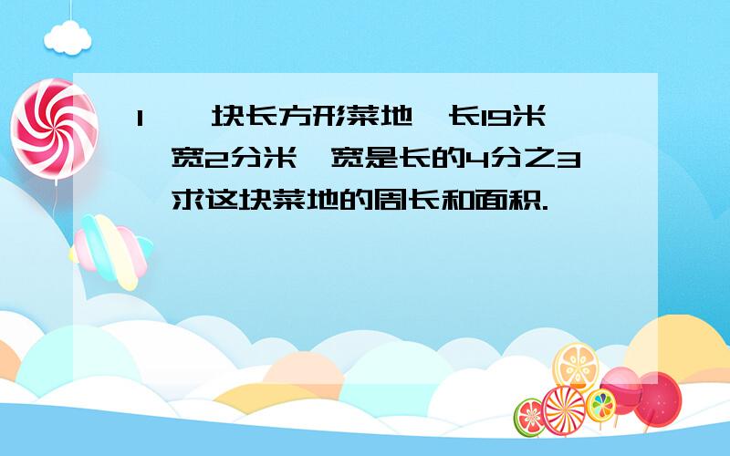 1、一块长方形菜地,长19米,宽2分米,宽是长的4分之3,求这块菜地的周长和面积.