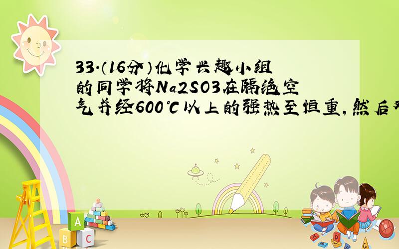 33.（16分）化学兴趣小组的同学将Na2SO3在隔绝空气并经600℃以上的强热至恒重,然后对加热后固体进行元素定性定量