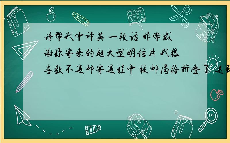 请帮我中译英 一段话 非常感谢你寄来的超大型明信片 我很喜欢不过邮寄过程中 被邮局给折叠了 送到我手上时有一些损伤中国的