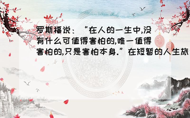 罗斯福说：“在人的一生中,没有什么可值得害怕的,唯一值得害怕的,只是害怕本身.”在短暂的人生旅途中