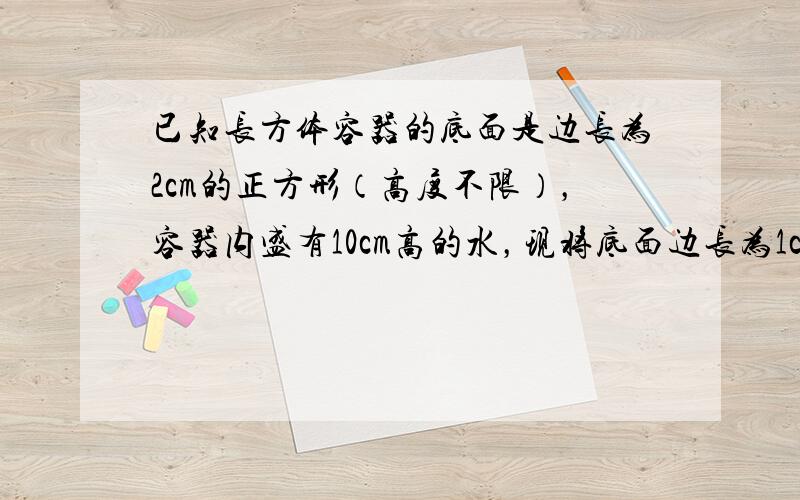 已知长方体容器的底面是边长为2cm的正方形（高度不限），容器内盛有10cm高的水，现将底面边长为1cm的正方形、高是xc