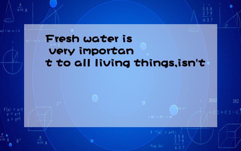 Fresh water is very important to all living things,isn't