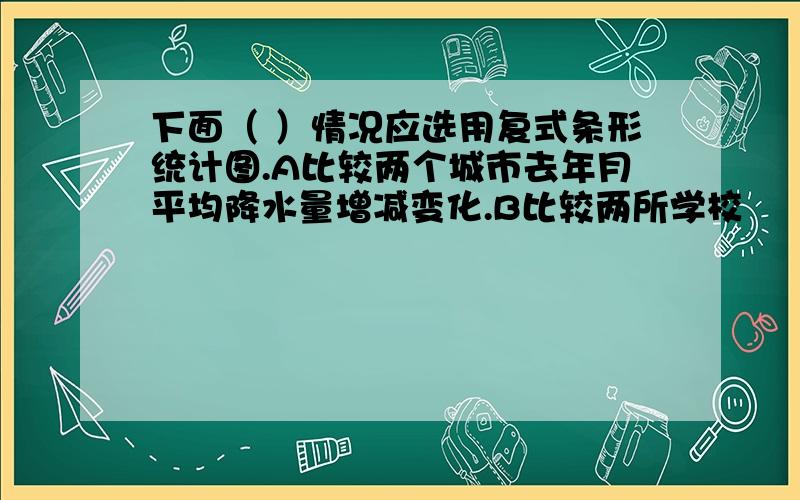 下面（ ）情况应选用复式条形统计图.A比较两个城市去年月平均降水量增减变化.B比较两所学校