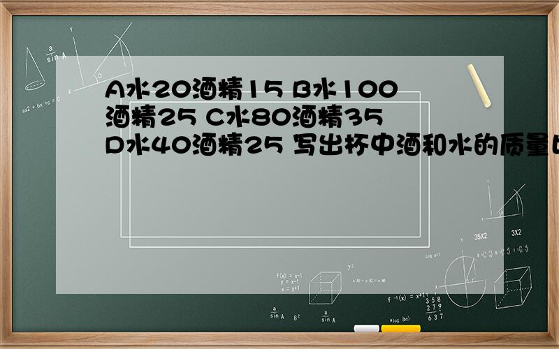 A水20酒精15 B水100酒精25 C水80酒精35 D水40酒精25 写出杯中酒和水的质量比 谁的浓度最高 AC质量