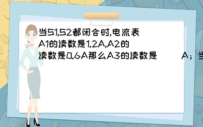 当S1,S2都闭合时,电流表A1的读数是1.2A,A2的读数是0.6A那么A3的读数是（ )A；当S1闭合,S2断开时,