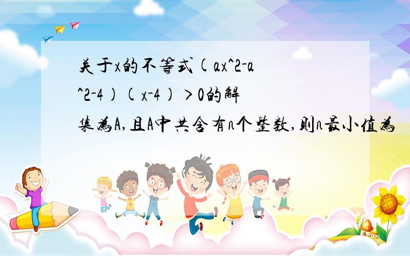 关于x的不等式(ax^2-a^2-4)(x-4)>0的解集为A,且A中共含有n个整数,则n最小值为