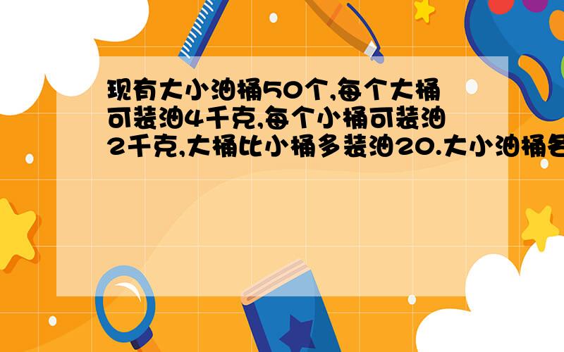 现有大小油桶50个,每个大桶可装油4千克,每个小桶可装油2千克,大桶比小桶多装油20.大小油桶各多少个?