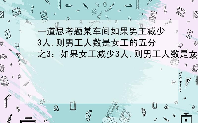 一道思考题某车间如果男工减少3人,则男工人数是女工的五分之3；如果女工减少3人,则男工人数是女工的三分之2.这个车间有多