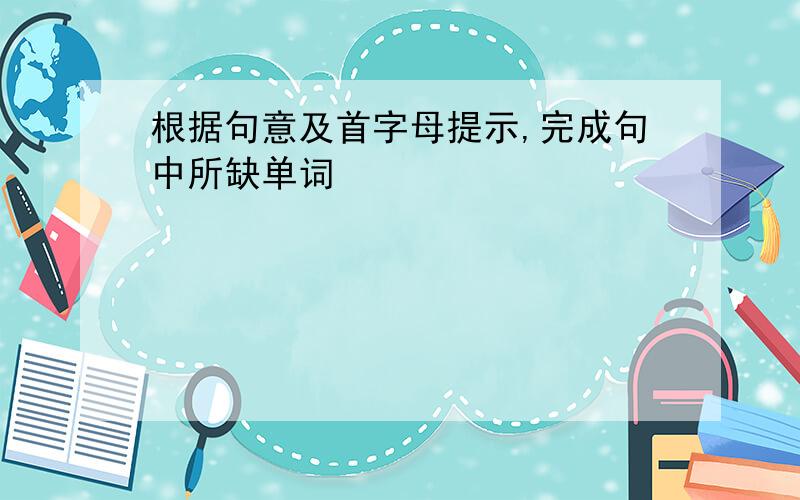 根据句意及首字母提示,完成句中所缺单词