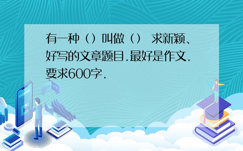 有一种（）叫做（） 求新颖、好写的文章题目.最好是作文.要求600字.