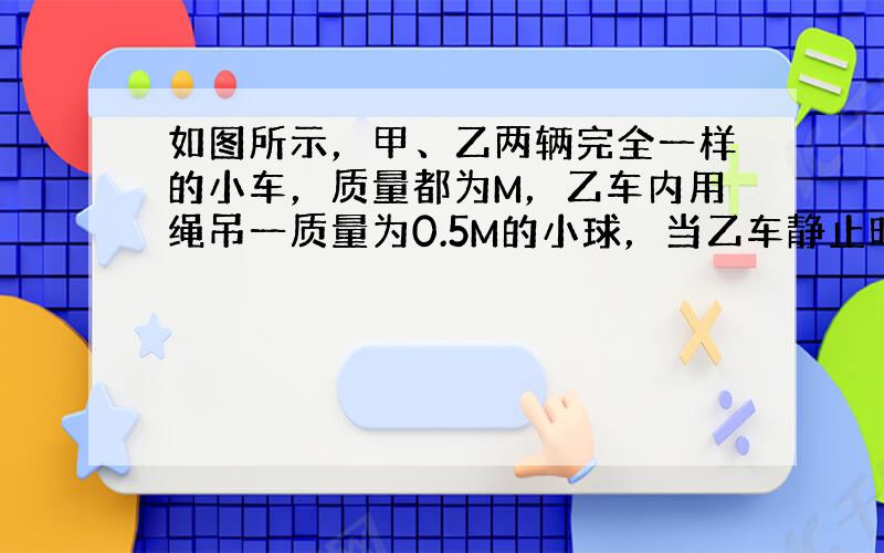 如图所示，甲、乙两辆完全一样的小车，质量都为M，乙车内用绳吊一质量为0.5M的小球，当乙车静止时，甲车以速度v与乙车相碰