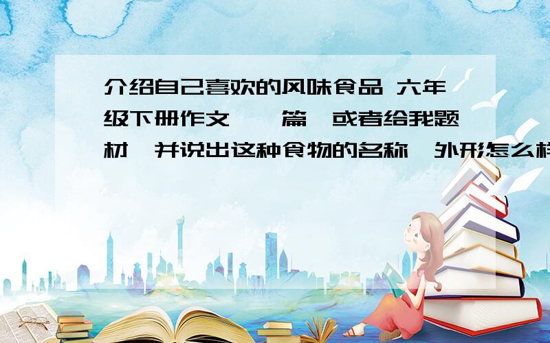 介绍自己喜欢的风味食品 六年级下册作文,一篇,或者给我题材,并说出这种食物的名称,外形怎么样?它是用什么原料做的?是怎样