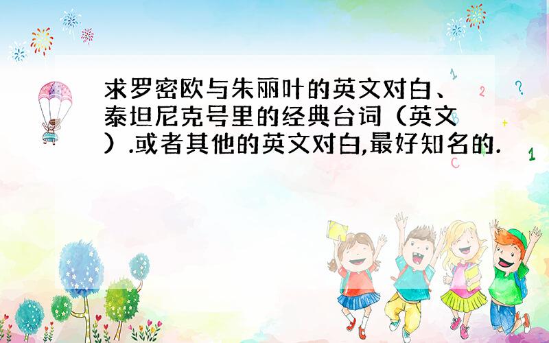 求罗密欧与朱丽叶的英文对白、泰坦尼克号里的经典台词（英文）.或者其他的英文对白,最好知名的.