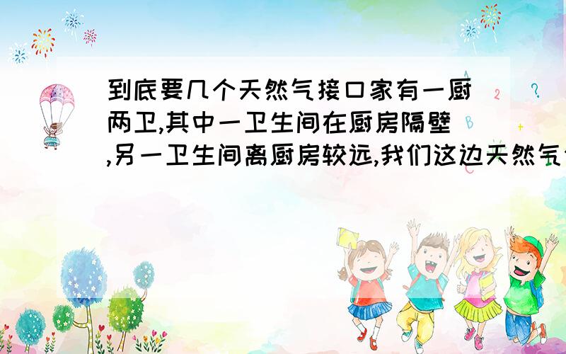 到底要几个天然气接口家有一厨两卫,其中一卫生间在厨房隔壁,另一卫生间离厨房较远,我们这边天然气公司多安装一个接口多300