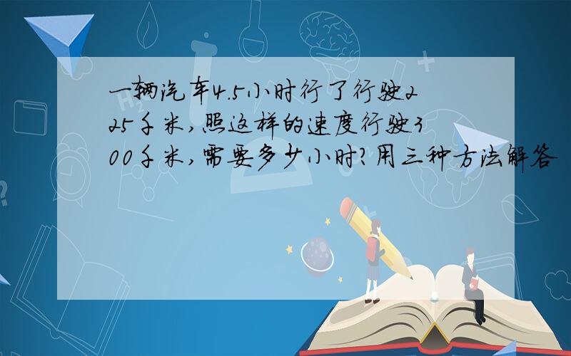 一辆汽车4.5小时行了行驶225千米,照这样的速度行驶300千米,需要多少小时?用三种方法解答