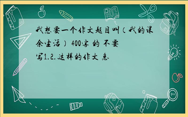 我想要一个作文题目叫（我的课余生活） 400字 的 不要写1.2.这样的作文 急