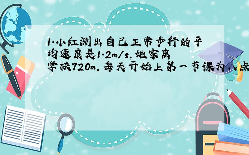 1.小红测出自己正常步行的平均速度是1.2m/s,她家离学校720m,每天开始上第一节课为八点,为了不迟到他至少（ ）从