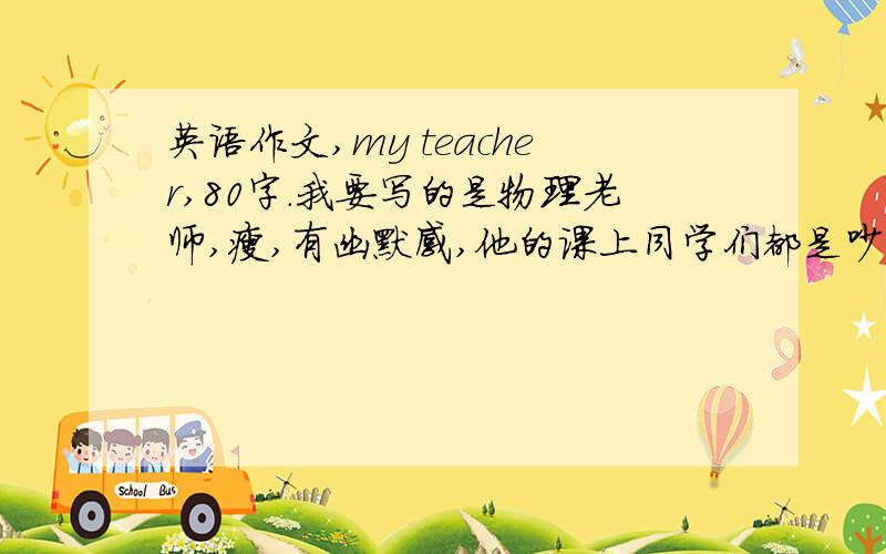 英语作文,my teacher,80字.我要写的是物理老师,瘦,有幽默感,他的课上同学们都是吵吵闹闹的……爱开玩笑.