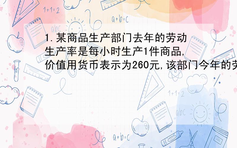 1.某商品生产部门去年的劳动生产率是每小时生产1件商品,价值用货币表示为260元,该部门今年的劳动生产率提高了30%.假