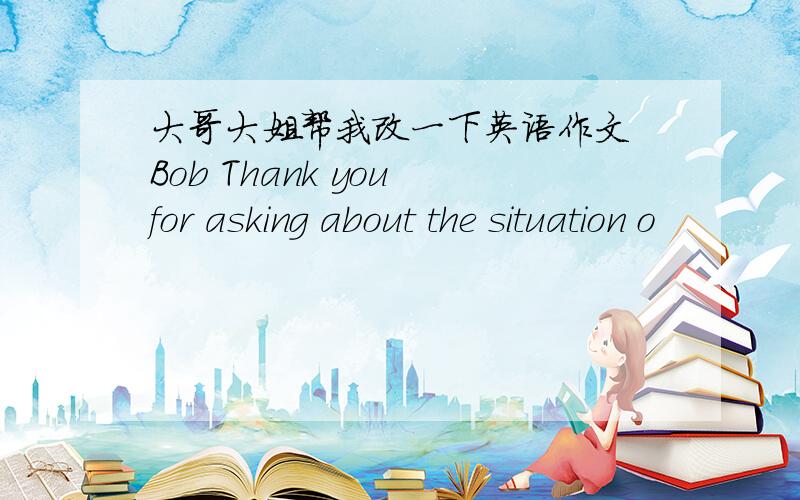 大哥大姐帮我改一下英语作文 Bob Thank you for asking about the situation o