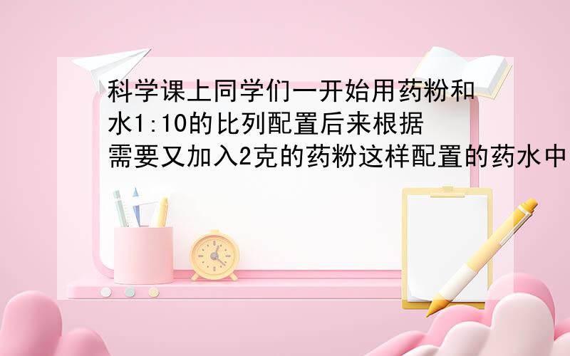 科学课上同学们一开始用药粉和水1:10的比列配置后来根据需要又加入2克的药粉这样配置的药水中药粉与水重量