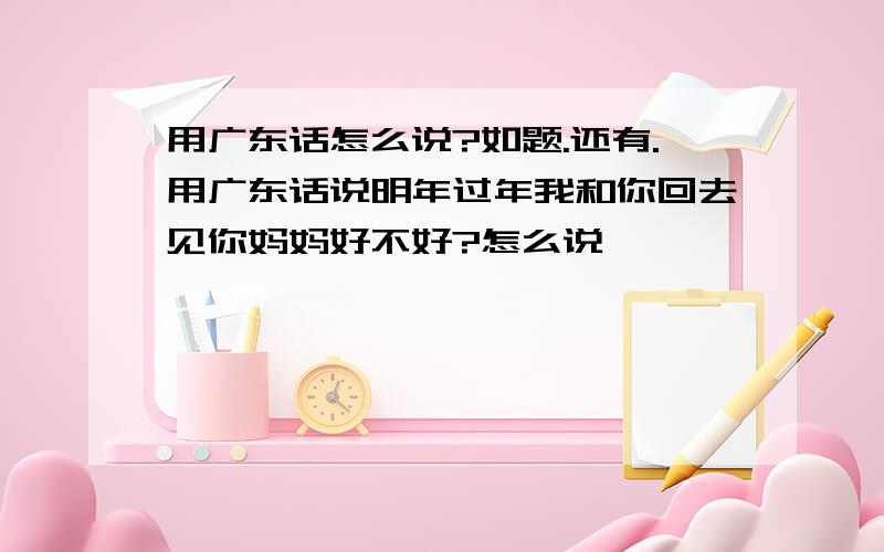 用广东话怎么说?如题.还有.用广东话说明年过年我和你回去见你妈妈好不好?怎么说