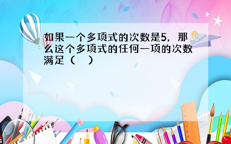 如果一个多项式的次数是5，那么这个多项式的任何一项的次数满足（　　）