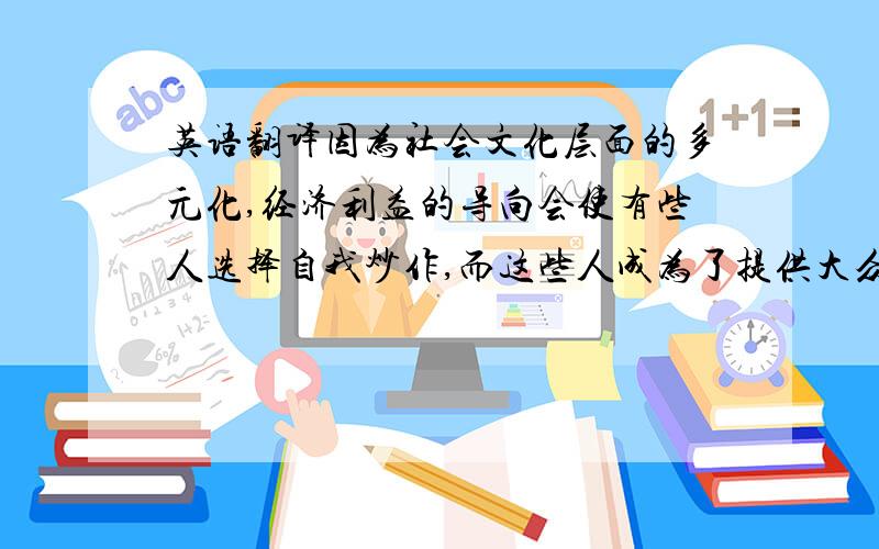 英语翻译因为社会文化层面的多元化,经济利益的导向会使有些人选择自我炒作,而这些人成为了提供大众娱乐性享受和谈资的娱乐型红