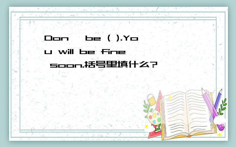 Don' be ( ).You will be fine soon.括号里填什么?