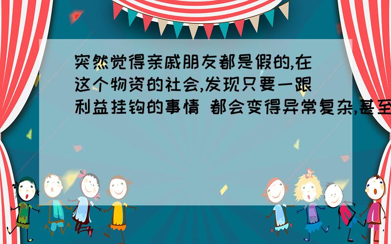 突然觉得亲戚朋友都是假的,在这个物资的社会,发现只要一跟利益挂钩的事情 都会变得异常复杂,甚至可以为