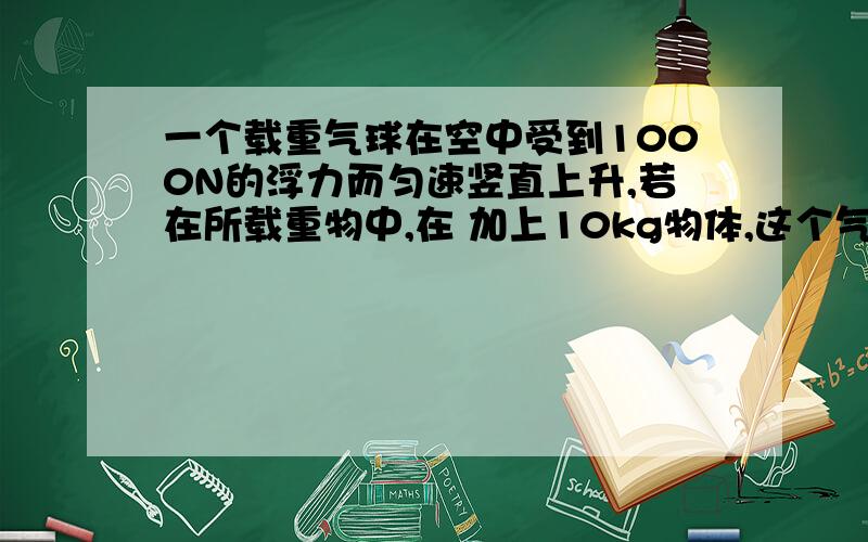 一个载重气球在空中受到1000N的浮力而匀速竖直上升,若在所载重物中,在 加上10kg物体,这个气球刚好能够实现匀速竖直