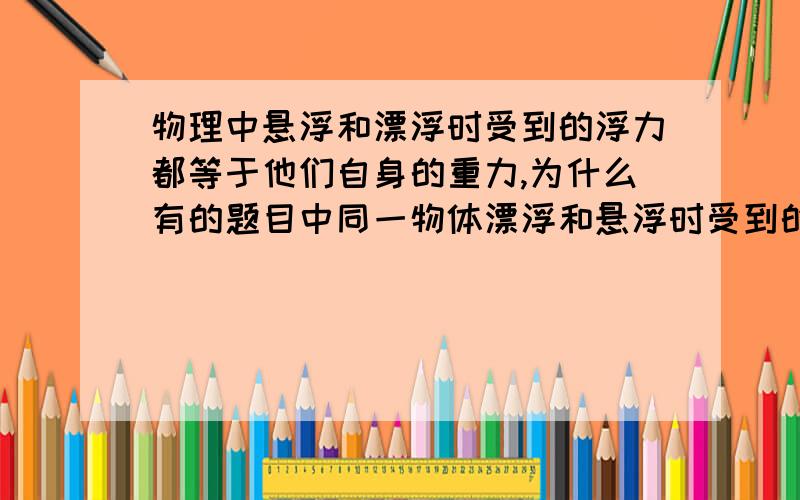 物理中悬浮和漂浮时受到的浮力都等于他们自身的重力,为什么有的题目中同一物体漂浮和悬浮时受到的浮力不