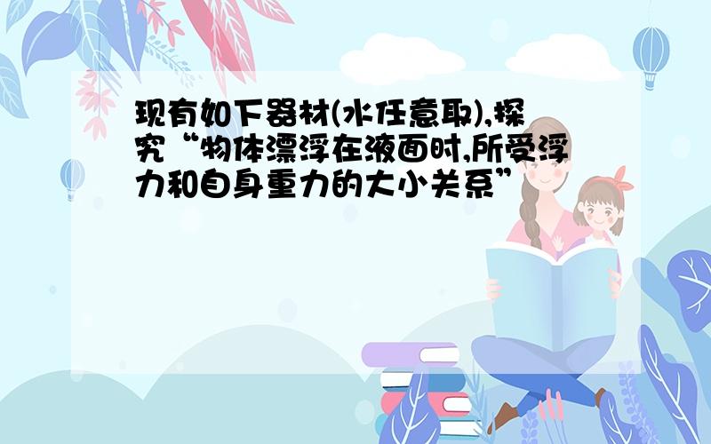 现有如下器材(水任意取),探究“物体漂浮在液面时,所受浮力和自身重力的大小关系”