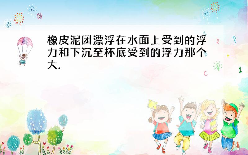 橡皮泥团漂浮在水面上受到的浮力和下沉至杯底受到的浮力那个大.