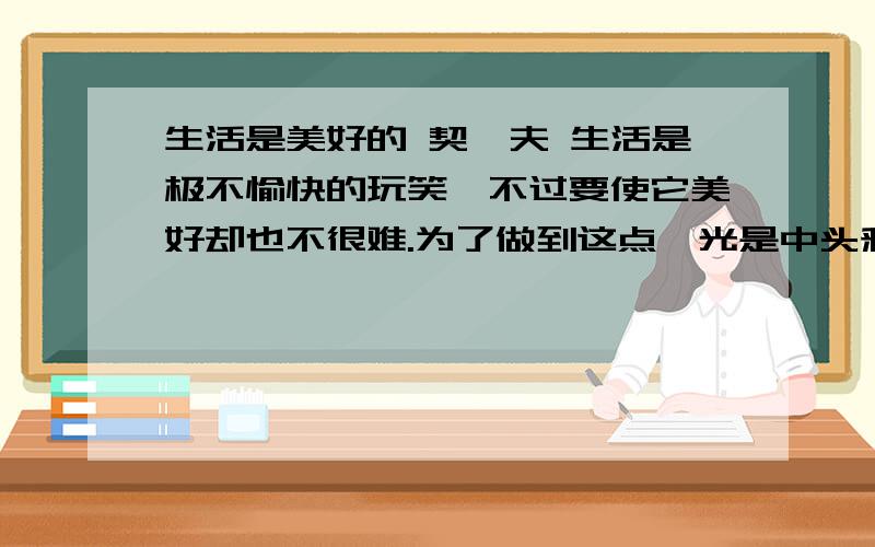 生活是美好的 契诃夫 生活是极不愉快的玩笑,不过要使它美好却也不很难.为了做到这点,光是中头彩赢20万卢布,得个“白鹰”