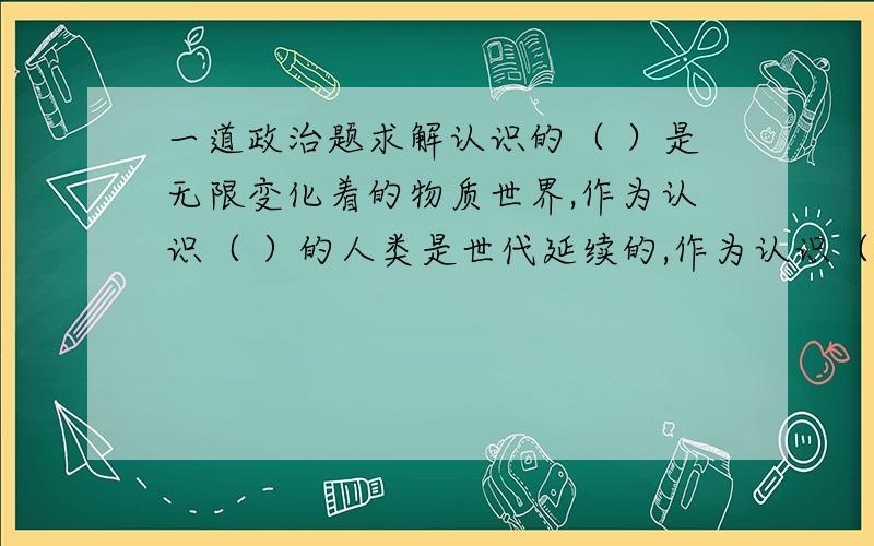 一道政治题求解认识的（ ）是无限变化着的物质世界,作为认识（ ）的人类是世代延续的,作为认识（ )的社会实践是不断发展的